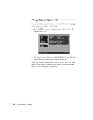 Page 7474Fine-tuning the Projector
Using Direct Power On
You can set up the projector to turn on immediately once it is plugged 
in (or receives power from a wall switch). 
1. Press the 
Menu button on the remote control, then enter the 
Advanced2 menu.
2. Use the  pointer button to highlight 
Direct Power ON, then 
choose 
ON and press the Enter button to select it. 
Make sure you do not unplug the projector to turn it off. You must 
power off the projector as described on page 47 to allow it to cool 
down, or...