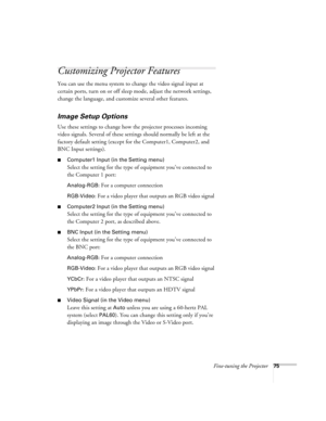 Page 75Fine-tuning the Projector75
Customizing Projector Features
You can use the menu system to change the video signal input at 
certain ports, turn on or off sleep mode, adjust the network settings, 
change the language, and customize several other features.
Image Setup Options
Use these settings to change how the projector processes incoming 
video signals. Several of these settings should normally be left at the 
factory default setting (except for the Computer1, Computer2, and 
BNC Input settings)....