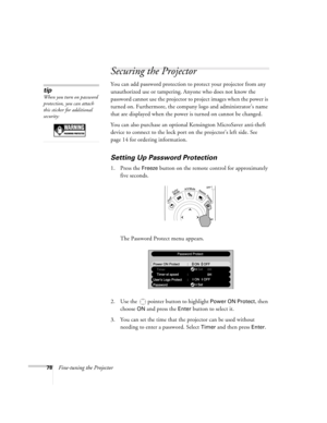 Page 7878Fine-tuning the Projector
Securing the Projector
You can add password protection to protect your projector from any 
unauthorized use or tampering. Anyone who does not know the 
password cannot use the projector to project images when the power is 
turned on. Furthermore, the company logo and administrator’s name 
that are displayed when the power is turned on cannot be changed. 
You can also purchase an optional Kensington MicroSaver anti-theft 
device to connect to the lock port on the projector’s...