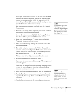Page 79Fine-tuning the Projector79
Enter up to four numeric characters for the time: press the Num 
button on the remote control and then use the numeric keypad 
buttons to enter a setting time within the range of 0 to 9999 
hours, then press 
Enter. (If you make a mistake entering the time, 
press the 
Esc button and re-enter the time.)
The time countdown starts after you finish using the Password 
Protect menu.
4. To enable User’s Logo Protect to prevent your custom A/V Mute 
and power on screens from being...