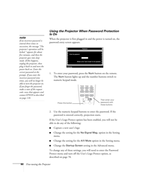 Page 8080Fine-tuning the Projector
Using the Projector When Password Protection 
Is On
When the projector is first plugged in and the power is turned on, the 
password entry screen appears. 
1. To enter your password, press the 
Num button on the remote. 
The 
Num button lights up and the number buttons switch to 
numeric keypad mode.
2. Use the numeric keypad buttons to enter the password. If the 
password is entered correctly, projection starts. 
If the User’s Logo Protect option has been enabled, you will...