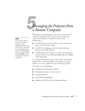 Page 815
Managing the Projector from a Remote Computer81
1
Managing the Projector from 
a Remote Computer
Your projector’s EasyManagement software lets you monitor and 
control your projector(s) from a remote computer. (The topics 
covered in this chapter are intended for use by network 
administrators.) 
■Use EMP Monitor to see your projectors’ status, switch image 
sources, and control basic settings.
■Use EMP NetworkManager to receive e-mail notifications 
alerting you to possible problems.
■Use EMP Multi...