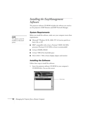 Page 8282Managing the Projector from a Remote Computer
Installing the EasyManagement 
Software
The projector software CD-ROM includes the software you need to 
use the projector’s EMP Monitor and EMP Network Manager. 
System Requirements 
Before you install the software, make sure your computer meets these 
requirements: 
■Microsoft® Windows 98 SE, 2000, NT 4.0 (service pack 6a or 
later), Me, or XP
■IBM® compatible with at least a Pentium® MMX 166 MHz 
processor (Pentium II 233 MHz or better recommended)
■At...