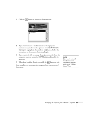 Page 83Managing the Projector from a Remote Computer83
2. Click the  button to advance to the next screen.
3. If you want to receive e-mail notifications when projector 
problems occur, make sure the option to install 
EMP Network 
Manager 
is highlighted, then click the  button. Follow the 
instructions on the screen to finish installing it. 
4. If you want to be able to manage the projector remotely from this 
computer, select the option for 
EMP Monitor and install it the 
same way. 
5. When done installing...