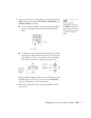 Page 85Managing the Projector from a Remote Computer85
5. If your network does not assign addresses automatically, turn off 
DHCP and enter the projector’s IP Address, Subnet Mask, and 
Gateway Address, as needed. 
■To enter numbers using the remote control, press the Num 
button until it lights, then use the number keypad shown 
below. 
■To change the network addresses from the projector’s control 
panel, press the right and left arrow buttons to select the part 
of the address you want to enter, then use the...