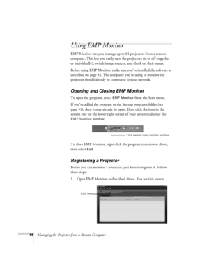 Page 8686Managing the Projector from a Remote Computer
Using EMP Monitor
EMP Monitor lets you manage up to 64 projectors from a remote 
computer. This lets you easily turn the projectors on or off (together 
or individually), switch image sources, and check on their status.
Before using EMP Monitor, make sure you’ve installed the software as 
described on page 82. The computer you’re using to monitor the 
projector should already be connected to your network.
Opening and Closing EMP Monitor
To open the program,...