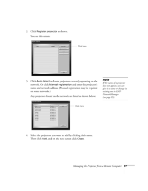 Page 87Managing the Projector from a Remote Computer87
2. Click Register projector as shown. 
You see this screen:
3. Click 
Auto detect to locate projectors currently operating on the 
network. Or click 
Manual registration and enter the projector’s 
name and network address. (Manual registration may be required 
on some networks.) 
Any projectors found on the network are listed as shown below:
4. Select the projectors you want to add by clicking their name. 
Then click 
Add, and on the next screen click...