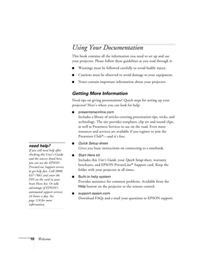 Page 1010Welcome
Using Your Documentation
This book contains all the information you need to set up and use 
your projector. Please follow these guidelines as you read through it:
■Warnings must be followed carefully to avoid bodily injury.
■Cautions must be observed to avoid damage to your equipment.
■Notes contain important information about your projector.
Getting More Information
Need tips on giving presentations? Quick steps for setting up your 
projector? Here’s where you can look for help:...