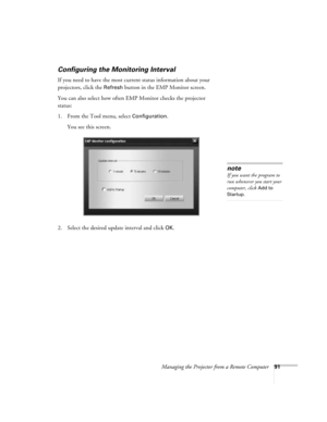 Page 91Managing the Projector from a Remote Computer91
Configuring the Monitoring Interval
If you need to have the most current status information about your 
projectors, click the 
Refresh button in the EMP Monitor screen. 
You can also select how often EMP Monitor checks the projector 
status:
1. From the Tool menu, select 
Configuration. 
You see this screen. 
2. Select the desired update interval and click 
OK.
note
If you want the program to 
run whenever you start your 
computer, click 
Add to 
Startup. 