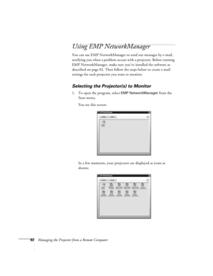 Page 9292Managing the Projector from a Remote Computer
Using EMP NetworkManager
You can use EMP NetworkManager to send out messages by e-mail, 
notifying you when a problem occurs with a projector. Before running 
EMP NetworkManager, make sure you’ve installed the software as 
described on page 82. Then follow the steps below to create e-mail 
settings for each projector you want to monitor.
Selecting the Projector(s) to Monitor
1. To open the program, select EMP NetworkManager from the 
Start menu. 
You see...