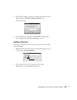 Page 93Managing the Projector from a Remote Computer93
2. If you’d like to register a projector manually and you know its IP 
address, click the 
Projector address selection icon.
You see this screen:
3. Enter the projector’s IP address and click 
Add. The projector’s 
icon is added to the EMP NetworkManager screen.
Setting a Password
You can set a password to restrict access to each projector from EMP 
NetworkManager: 
1. Right-click the icon of the projector whose password you want to 
set, then select...