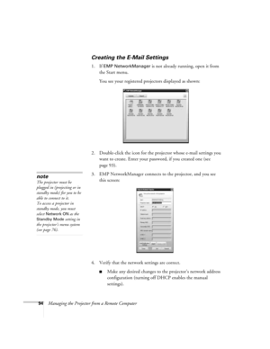 Page 9494Managing the Projector from a Remote Computer
Creating the E-Mail Settings
1. If EMP NetworkManager is not already running, open it from 
the Start menu. 
You see your registered projectors displayed as shown:
2. Double-click the icon for the projector whose e-mail settings you 
want to create. Enter your password, if you created one (see 
page 93).
3. EMP NetworkManager connects to the projector, and you see 
this screen: 
4. Verify that the network settings are correct. 
■Make any desired changes to...