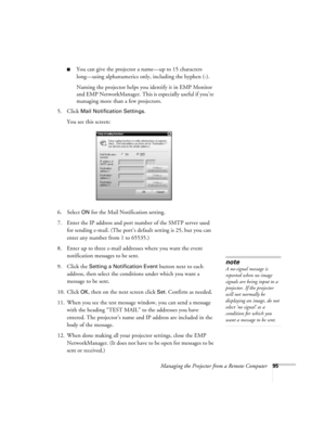 Page 95Managing the Projector from a Remote Computer95
■You can give the projector a name—up to 15 characters 
long—using alphanumerics only, including the hyphen (-).
Naming the projector helps you identify it in EMP Monitor 
and EMP NetworkManager. This is especially useful if you’re 
managing more than a few projectors.
5. Click 
Mail Notification Settings.
You see this screen:
6. Select 
ON for the Mail Notification setting.
7. Enter the IP address and port number of the SMTP server used 
for sending...