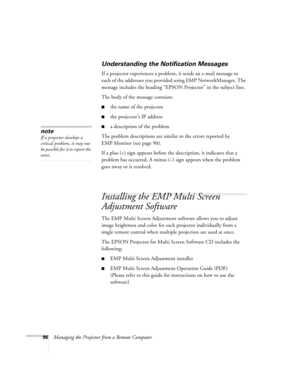Page 9696Managing the Projector from a Remote Computer
Understanding the Notification Messages
If a projector experiences a problem, it sends an e-mail message to 
each of the addresses you provided using EMP NetworkManager. The 
message includes the heading “EPSON Projector” in the subject line. 
The body of the message contains:
■the name of the projector
■the projector’s IP address
■a description of the problem 
The problem descriptions are similar to the errors reported by 
EMP Monitor (see page 90). 
If a...