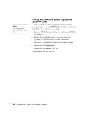 Page 9898Managing the Projector from a Remote Computer
Viewing the EMP Multi Screen Adjustment 
Operation Guide
To use the EMP Multi Screen Adjustment software, follow the 
instructions in the on-screen EMP Multi Screen Adjustment Operation 
Guide. Follow these steps to view the guide: 
1. Insert the EPSON Projector Software for Multi Screen CD-ROM 
in your drive.
2. Double-click the 
My Computer icon on the desktop (in 
Windows XP, click 
Start, then click My Computer).
3. Right-click on the 
EPSON CD-ROM icon...