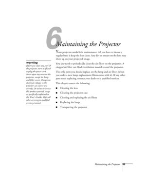 Page 996
Maintaining the Projector99
1
Maintaining the Projector
Your projector needs little maintenance. All you have to do on a 
regular basis is keep the lens clean. Any dirt or smears on the lens may 
show up on your projected image.
You also need to periodically clean the air filters on the projector. A 
clogged air filter can block ventilation needed to cool the projector.
The only parts you should replace are the lamp and air filters (when 
you order a new lamp, replacement filters come with it). If any...