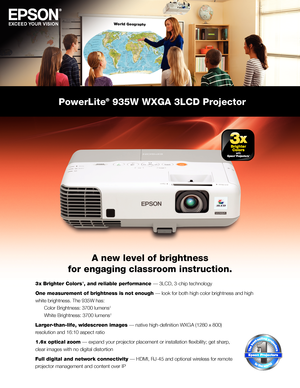 Page 1PowerLite® 935W WXGA 3LCD Projector
A new level of brightness 
for engaging classroom instruction.
3  x Brighter Colors 1, and reliable performance — 3LCD, 3-chip technology
One measurement of brightness is not enough — look for both high color brightness and high 
white brightness. The 935W has: 
  Color Brightness: 3700 lumens 
2 
  White Brightness: 3700 lumens 
2
Larger-than-life, widescreen images — native high-definition WXGA (1280 x 800) 
resolution and 16:10 aspect ratio
1.6 x optical zoom —...