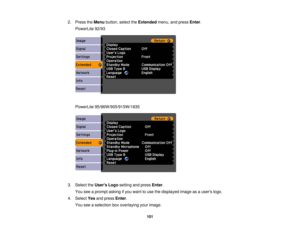 Page 101

2.
Press theMenu button, selecttheExtended menu,andpress Enter.
 PowerLite
92/93
 PowerLite
95/96W/905/915W/1835
 3.
Select theUsers Logosetting andpress Enter.
 You
seeaprompt askingifyou want touse thedisplayed imageasausers logo.
 4.
Select Yesandpress Enter.
 You
seeaselection boxoverlaying yourimage.
 101 