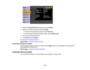 Page 104

3.
Select theControl PanelLocksetting andpress Enter.
 4.
Select oneofthese locktypes andpress Enter:
 •
To lock allofthe projectors buttons,selectFullLock .
 •
To lock allbuttons exceptthepower button, selectPartial Lock.
 You
seeaconfirmation prompt.
 5.
Select Yesandpress Enter.
 Unlocking
theProjector s Buttons
 Parent
topic:Projector SecurityFeatures
 Unlocking
theProjector s Buttons
 If
the projectors buttonshavebeen locked, holdtheEnter button onthe projectors controlpanelfor
 seven
seconds...
