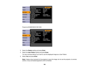 Page 106

PowerLite
95/96W/905/915W/1835
 3.
Select thePattern settingandpress Enter.
 4.
Select theUser Pattern settingandpress Enter.
 You
seeaprompt askingifyou want touse thedisplayed imageasaUser Pattern.
 5.
Select Yesandpress Enter.
 Note:
Ittakes afew moments forthe projector tosave theimage; donot use theprojector, itsremote
 control,
orany connected equipment untilitis finished.
 106 