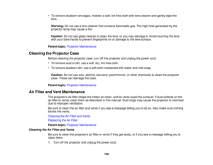 Page 129

•
To remove stubborn smudges, moistenasoft, lint-free clothwithlens cleaner andgently wipethe
 lens.

Warning:
Donot use alens cleaner thatcontains flammable gas.Thehigh heat generated bythe
 projector
lampmaycause afire.
 Caution:
Donot use glass cleaner toclean thelens, oryou may damage it.Avoid touching thelens
 with
your bare hands toprevent fingerprints onordamage tothe lens surface.
 Parent
topic:Projector Maintenance
 Cleaning
theProjector Case
 Before
cleaning theprojector case,turnoffthe...