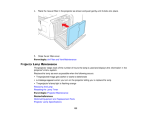 Page 132

4.
Place thenew airfilter inthe projector asshown andpush gently untilitclicks intoplace.
 5.
Close theairfilter cover.
 Parent
topic:AirFilter andVent Maintenance
 Projector
LampMaintenance
 The
projector keepstrackofthe number ofhours thelamp isused anddisplays thisinformation inthe
 projectors
menusystem.
 Replace
thelamp assoon aspossible whenthefollowing occurs:
 •
The projected imagegetsdarker orstarts todeteriorate
 •
Amessage appearswhenyouturn onthe projector tellingyoutoreplace thelamp
 •
The...