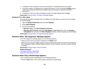 Page 148

2.
Todisplay onboth thelaptops monitorandtheprojector, trypressing thesame keysagain.
 3.
Ifthe same image isnot displayed bythe laptop andprojector, checktheWindows Displayutilityto
 make
suretheexternal monitorportisenabled. (Seeyourcomputer orWindows manualfor
 instructions.)

4.
Ifnecessary, checkyourvideo cardsettings andsetthe multiple displayoptiontoClone .
 Parent
topic:Solutions WhenNo Signal Message Appears
 Displaying
FromaMac Laptop
 If
you seetheNo Signal message whenyoudisplay fromaMac...
