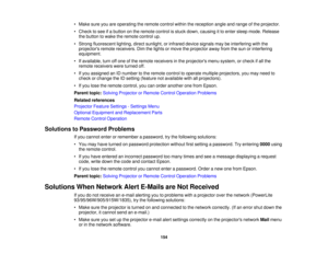 Page 154

•
Make sureyouareoperating theremote controlwithinthereception angleandrange ofthe projector.
 •
Check tosee ifa button onthe remote controlisstuck down, causing itto enter sleep mode. Release
 the
button towake theremote controlup.
 •
Strong fluorescent lighting,directsunlight, orinfrared devicesignals maybeinterfering withthe
 projectors
remotereceivers. Dimthelights ormove theprojector awayfromthesun orinterfering
 equipment.

•
Ifavailable, turnoffone ofthe remote receivers inthe projectors...