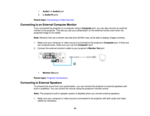 Page 34

1
 Audio1
orAudio2 port
 2
 L-Audio-R
ports
 Parent
topic:Connecting toVideo Sources
 Connecting
toan External Computer Monitor
 If
you connected theprojector toacomputer usingaComputer port,youcanalso connect anexternal
 monitor
tothe projector. Thisletsyou seeyour presentation onthe external monitorevenwhen the
 projected
imageisnot visible.
 Note:
Monitors thatusearefresh rateless than 60MHz maynotbeable todisplay images correctly.
 1.
Make sureyourcomputer orvideo source isconnected tothe...