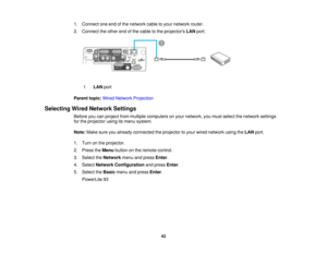 Page 43

1.
Connect oneendofthe network cabletoyour network router.
 2.
Connect theother endofthe cable tothe projectors LANport.
 1
 LAN
port
 Parent
topic:WiredNetwork Projection
 Selecting
WiredNetwork Settings
 Before
youcanproject frommultiple computers onyour network, youmust select thenetwork settings
 for
the projector usingitsmenu system.
 Note:
Makesureyoualready connected theprojector toyour wired network usingtheLAN port.
 1.
Turn onthe projector.
 2.
Press theMenu button onthe remote control.
 3....
