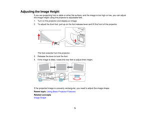 Page 71

Adjusting
theImage Height
 If
you areprojecting fromatable orother flatsurface, andtheimage istoo high orlow, youcanadjust
 the
image heightusingtheprojectors adjustablefeet.
 1.
Turn onthe projector anddisplay animage.
 2.
Toadjust thefront foot,pulluponthe foot release leverandliftthe front ofthe projector.
 The
footextends fromtheprojector.
 3.
Release thelever tolock thefoot.
 4.
Ifthe image istilted, rotate therear feettoadjust theirheight.
 If
the projected imageisunevenly rectangular, youneed...