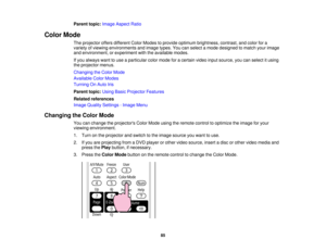 Page 85

Parent
topic:Image Aspect Ratio
 Color
Mode
 The
projector offersdifferent ColorModes toprovide optimum brightness, contrast,andcolor fora
 variety
ofviewing environments andimage types.Youcanselect amode designed tomatch yourimage
 and
environment, orexperiment withtheavailable modes.
 If
you always wanttouse aparticular colormode foracertain videoinputsource, youcanselect itusing
 the
projector menus.
 Changing
theColor Mode
 Available
ColorModes
 Turning
OnAuto Iris
 Parent
topic:UsingBasicProjector...