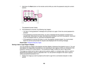 Page 100

1.
Hold down theNum button onthe remote controlwhileyouenter thepassword usingthenumeric
 buttons.

The
password screencloses.
 2.
Ifthe password isincorrect, thefollowing mayhappen:
 •
You seeawrong password messageandaprompt totry again. Enterthecorrect password to
 proceed.

•
Ifthe password isincorrect threetimes, youseeamessage thattheprojector islocked anda
 request
code.Writedown thecode, thendisconnect thepower cordfrom theprojector, reconnect
 it,
turn theprojector backon,and enter thepassword...