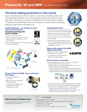 Page 3PowerLite
®
 95 and 96W MULTIMEDIA PROJECTORS
For more information on Epson’s environmental  
programs, go to eco.epson.com
Eco Features
• Energy-efficient 3LCD light engine
• Low power consumption of 0.3 W in Standby Mode (communication off)
• Energy-efficient E-TORL lamp
• Designed to be recycled
4
• Epson America, Inc. is a SmartWaySM Transport Partner.5
Energy-efficient E-TORL® lamp, exclusively 
from Epson
•   Long lamp life lasts up to 
6000 hours3
•  Minimizes both light diffraction 
and light...