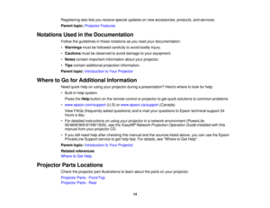 Page 14

Registering
alsoletsyou receive specialupdates onnew accessories, products,andservices.
 Parent
topic:Projector Features
 Notations
Usedinthe Documentation
 Follow
theguidelines inthese notations asyou read yourdocumentation:
 •
Warnings mustbefollowed carefully toavoid bodily injury.
 •
Cautions mustbeobserved toavoid damage toyour equipment.
 •
Notes contain important information aboutyourprojector.
 •
Tips contain additional projection information.
 Parent
topic:Introduction toYour Projector
 Where...