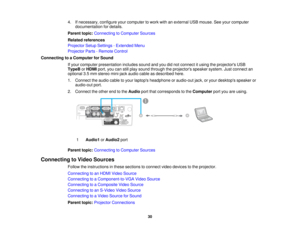 Page 30

4.
Ifnecessary, configureyourcomputer towork withanexternal USBmouse. Seeyour computer
 documentation
fordetails.
 Parent
topic:Connecting toComputer Sources
 Related
references
 Projector
SetupSettings -Extended Menu
 Projector
Parts-Remote Control
 Connecting
toaComputer forSound
 If
your computer presentation includessoundandyoudidnot connect itusing theprojectors USB
 TypeB
orHDMI port,youcanstillplay sound through theprojectors speakersystem.Justconnect an
 optional
3.5mm stereo mini-jack...