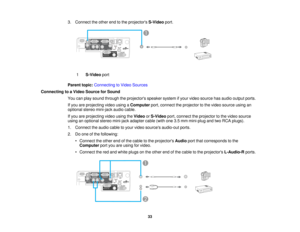 Page 33

3.
Connect theother endtothe projectors S-Videoport.
 1
 S-Video
port
 Parent
topic:Connecting toVideo Sources
 Connecting
toaVideo Source forSound
 You
canplay sound through theprojectors speakersystemifyour video source hasaudio output ports.
 If
you areprojecting videousingaComputer port,connect theprojector tothe video source usingan
 optional
stereomini-jack audiocable.
 If
you areprojecting videousingtheVideo orS-Video port,connect theprojector tothe video source
 using
anoptional stereomini-jack...