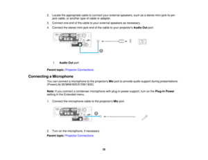 Page 35

2.
Locate theappropriate cabletoconnect yourexternal speakers, suchasastereo mini-jack-to-pin-
 jack
cable, oranother typeofcable oradapter.
 3.
Connect oneendofthe cable toyour external speakers asnecessary.
 4.
Connect thestereo mini-jack endofthe cable toyour projectors AudioOutport.
 1
 Audio
Outport
 Parent
topic:Projector Connections
 Connecting
aMicrophone
 You
canconnect amicrophone tothe projectors Micport toprovide audiosupport duringpresentations
 (PowerLite
95/96W/905/915W/1835).
 Note:...