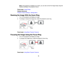 Page 75

Note:
Ifthe projector isinstalled outofreach, youcanalso correct theimage shape usingthe
 Keystone
settingsinthe projector menus.
 Parent
topic:Image Shape
 Related
references
 Projector
FeatureSettings -Settings Menu
 Resizing
theImage WiththeZoom Ring
 1.
Turn onthe projector anddisplay animage.
 2.
Toenlarge orreduce theimage size,rotate theprojectors zoomring.
 Parent
topic:UsingBasicProjector Features
 Focusing
theImage UsingtheFocus Ring
 1.
Turn onthe projector anddisplay animage.
 2.
Tosharpen...