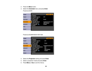 Page 82

2.
Press theMenu button.
 3.
Select theExtended menuandpress Enter.
 PowerLite
92/93
 PowerLite
95/96W/905/915W/1835
 4.
Select theProjection settingandpress Enter.
 5.
Select aprojection modeandpress Enter.
 6.
Press Menu orEsc toexit themenus.
 82 