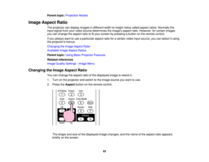 Page 83

Parent
topic:Projection Modes
 Image
Aspect Ratio
 The
projector candisplay images indifferent width-to-height ratioscalled aspect ratios.Normally the
 input
signal fromyourvideo source determines theimages aspectratio.However, forcertain images
 you
canchange theaspect ratiotofityour screen bypressing abutton onthe remote control.
 If
you always wanttouse aparticular aspectratioforacertain videoinputsource, youcanselect itusing
 the
projectors menus.
 Changing
theImage Aspect Ratio
 Available...