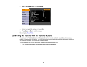 Page 87

3.
Select theImage menuandpress Enter.
 4.
Select theAuto Irissetting andselect On.
 5.
Press Menu orEsc toexit themenus.
 Parent
topic:ColorMode
 Controlling
theVolume WiththeVolume Buttons
 You
canusetheVolume buttonsonthe projector orthe remote controltoadjust thevolume asyou
 project
apresentation withaudio. Thevolume buttons controltheprojector ’s internal speaker systemor
 any
external speakers youconnected tothe projector.
 You
must adjust thevolume separately foreach connected inputsource.
 1....