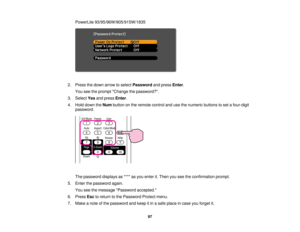 Page 97

PowerLite
93/95/96W/905/915W/1835
 2.
Press thedown arrow toselect Password andpress Enter.
 You
seetheprompt Change thepassword?.
 3.
Select Yesandpress Enter.
 4.
Hold down theNum button onthe remote controlandusethenumeric buttonstoset afour-digit
 password.

The
password displaysas**** asyou enter it.Then youseetheconfirmation prompt.
 5.
Enter thepassword again.
 You
seethemessage Password accepted.
 6.
Press Esctoreturn tothe Password Protectmenu.
 7.
Make anote ofthe password andkeep itin asafe...