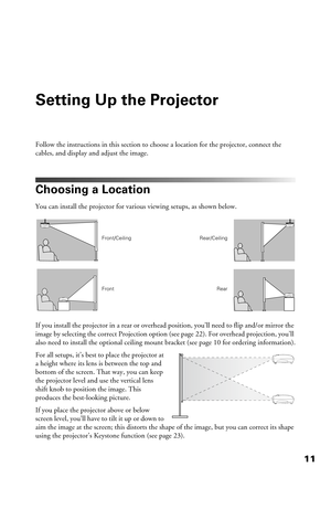 Page 1111
Setting Up the Projector
Follow the instructions in this section to choose a location for the projector, connect the 
cables, and display and adjust the image.
Choosing a Location
You can install the projector for various viewing setups, as shown below. 
If you install the projector in a rear or overhead position, you’ll need to flip and/or mirror the 
image by selecting the correct Projection option (see page 22). For overhead projection, you’ll 
also need to install the optional ceiling mount...