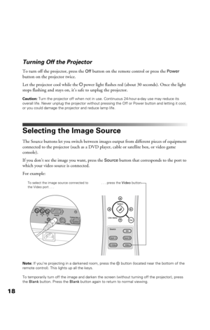 Page 1818Turning Off the Projector
To turn off the projector, press the Off button on the remote control or press the Power 
button on the projector twice. 
Let the projector cool while the Ppower light flashes red (about 30 seconds). Once the light 
stops flashing and stays on, it’s safe to unplug the projector.
Caution: Turn the projector off when not in use. Continuous 24-hour-a-day use may reduce its 
overall life. Never unplug the projector without pressing the Off or Power button and letting it cool, 
or...