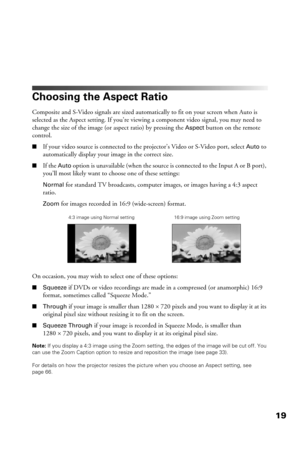 Page 1919
Choosing the Aspect Ratio
Composite and S-Video signals are sized automatically to fit on your screen when Auto is 
selected as the Aspect setting. If you’re viewing a component video signal, you may need to 
change the size of the image (or aspect ratio) by pressing the 
Aspect button on the remote 
control.
■If your video source is connected to the projector’s Video or S-Video port, select Auto to 
automatically display your image in the correct size.
■If the Auto option is unavailable (when the...