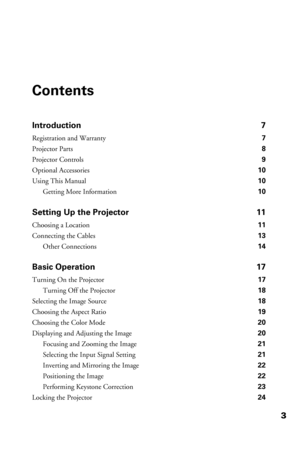 Page 33
Contents
Introduction 7
Registration and Warranty 7
Projector Parts 8
Projector Controls 9
Optional Accessories 10
Using This Manual 10
Getting More Information 10
Setting Up the Projector 11
Choosing a Location 11
Connecting the Cables 13
Other Connections 14
Basic Operation 17
Turning On the Projector 17
Turning Off the Projector 18
Selecting the Image Source 18
Choosing the Aspect Ratio 19
Choosing the Color Mode 20
Displaying and Adjusting the Image 20
Focusing and Zooming the Image 21
Selecting...