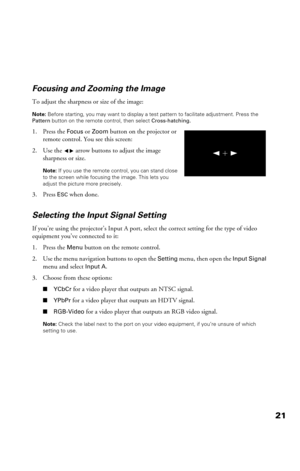 Page 2121 Focusing and Zooming the Image
To adjust the sharpness or size of the image:
Note: Before starting, you may want to display a test pattern to facilitate adjustment. Press the 
Pattern button on the remote control, then select Cross-hatching.
1. Press the Focus or Zoom button on the projector or 
remote control. You see this screen:
2. Use the    arrow buttons to adjust the image 
sharpness or size.
Note: If you use the remote control, you can stand close 
to the screen while focusing the image. This...