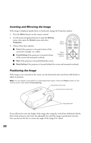 Page 2222Inverting and Mirroring the Image
If the image is displayed upside-down or backward, change the Projection option:
1. Press the 
Menu button on the remote control.
2. Use the menu navigation buttons to open the 
Setting 
menu, then open the 
Screen menu and select 
Projection.
3. Choose from these options:
■Front if the projector is located in front of the 
screen (for example, on a table).
■Front/Ceiling if the projector is located in front 
of the screen and mounted overhead.
■Rear if the projector...