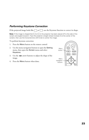 Page 2323 Performing Keystone Correction
If the projected image looks like  or  , use the Keystone function to correct its shape. 
Note: If the image is shaped like or  , the projector has been placed off to the side of the 
screen and angled toward it. Face the projector straight ahead (instead of at the center of the 
screen), then use the horizontal lens shift knob to center the image.
To perform keystone correction:
1. Press the 
Menu button on the remote control.
2. Use the menu navigation buttons to open...